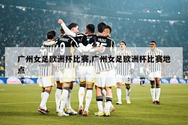 广州女足欧洲杯比赛,广州女足欧洲杯比赛地点